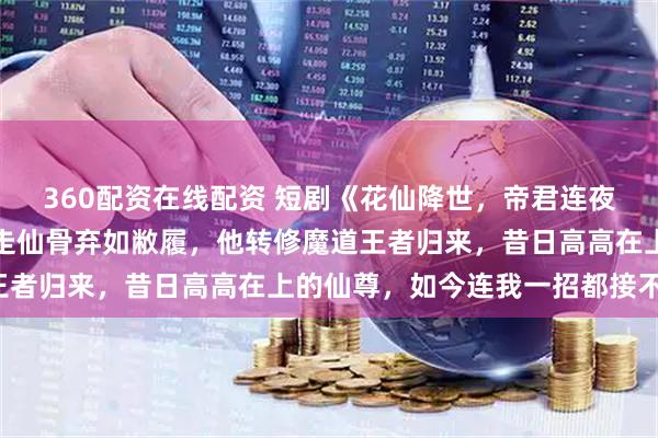 360配资在线配资 短剧《花仙降世，帝君连夜改追妻剧本》被师尊抽走仙骨弃如敝履，他转修魔道王者归来，昔日高高在上的仙尊，如今连我一招都接不住！