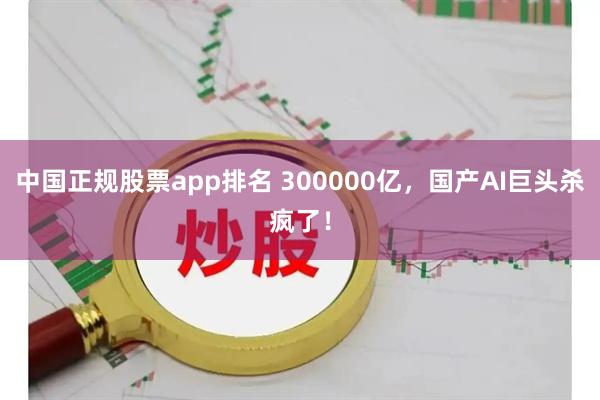中国正规股票app排名 300000亿，国产AI巨头杀疯了！