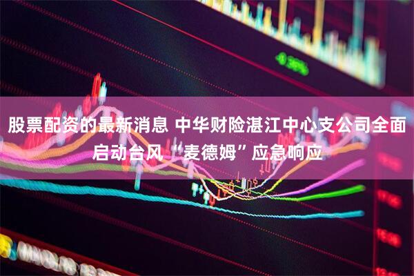 股票配资的最新消息 中华财险湛江中心支公司全面启动台风 “麦德姆”应急响应