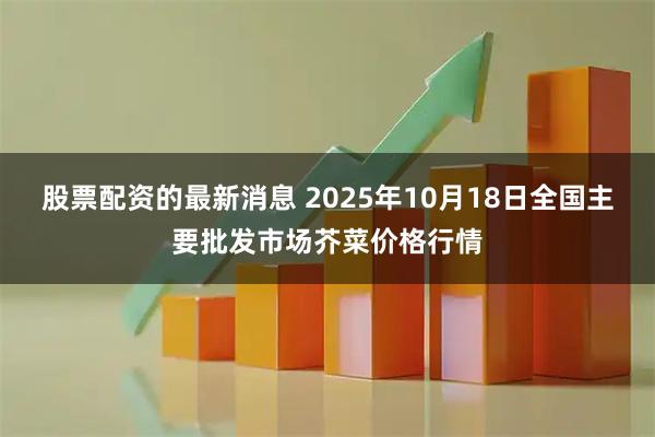 股票配资的最新消息 2025年10月18日全国主要批发市场芥菜价格行情
