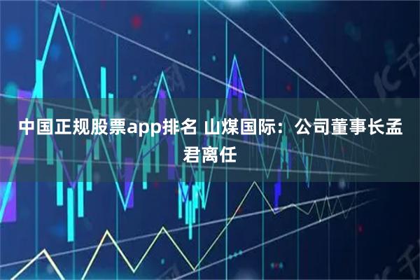 中国正规股票app排名 山煤国际：公司董事长孟君离任