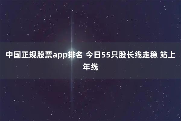 中国正规股票app排名 今日55只股长线走稳 站上年线