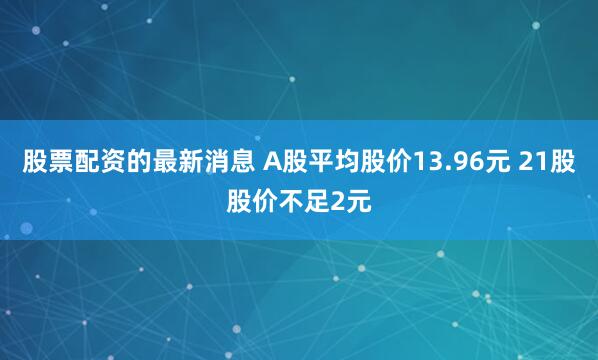 股票配资的最新消息 A股平均股价13.96元 21股股价不足2元