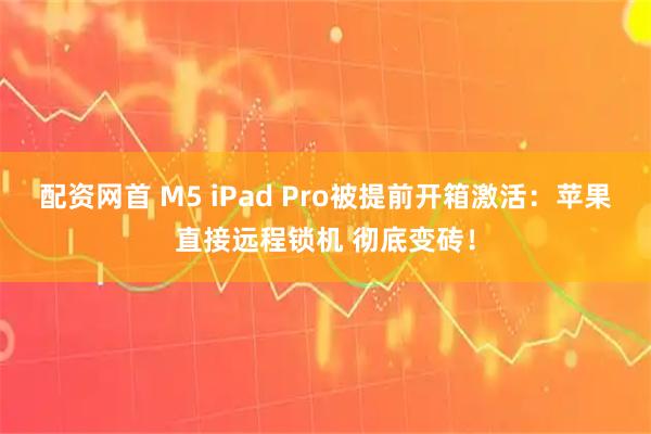 配资网首 M5 iPad Pro被提前开箱激活：苹果直接远程锁机 彻底变砖！