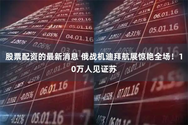 股票配资的最新消息 俄战机迪拜航展惊艳全场！10万人见证苏