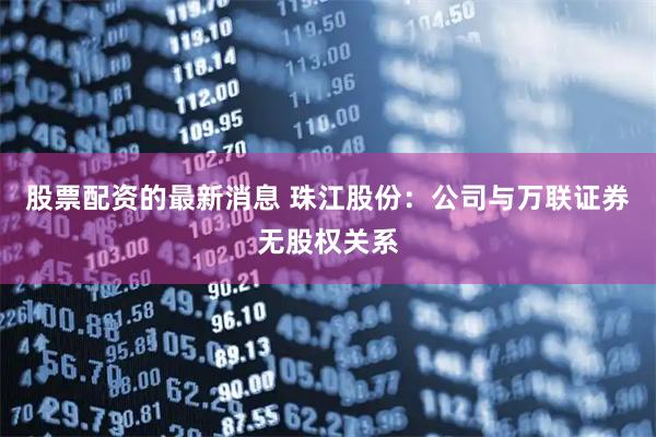 股票配资的最新消息 珠江股份：公司与万联证券无股权关系