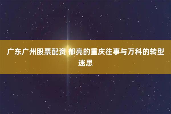 广东广州股票配资 郁亮的重庆往事与万科的转型迷思