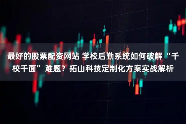 最好的股票配资网站 学校后勤系统如何破解 “千校千面” 难题？拓山科技定制化方案实战解析