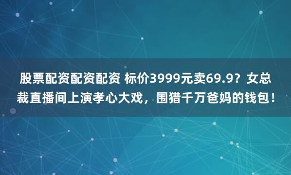 股票配资配资配资 标价3999元卖69.9？女总裁直播间上演孝心大戏，围猎千万爸妈的钱包！