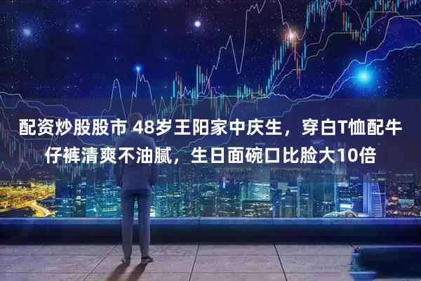 配资炒股股市 48岁王阳家中庆生，穿白T恤配牛仔裤清爽不油腻，生日面碗口比脸大10倍